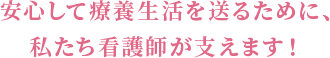 安心して療養生活を送るために、私たち看護師が支えます!